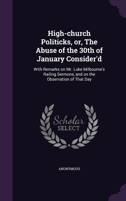 Produktbild: High-church Politicks, or, The Abuse of the 30th of January Consider'd: With Remarks on Mr. Luke Milbourne's Railing Sermons, and on the Observation o