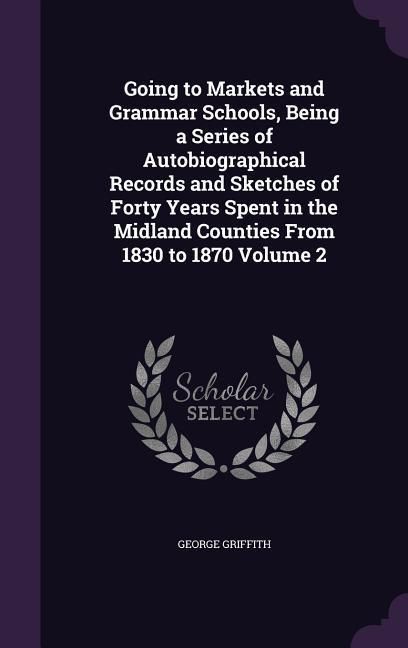 Produktbild: Going to Markets and Grammar Schools, Being a Series of Autobiographical Records and Sketches of Forty Years Spent in the Midland Counties From 1830 t