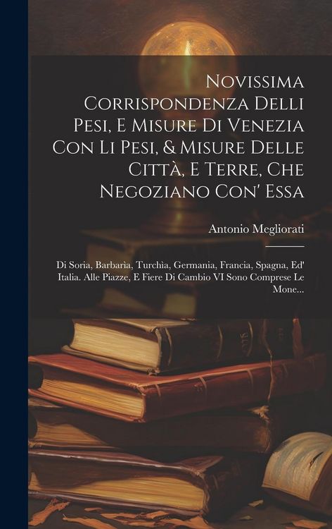Produktbild: Novissima Corrispondenza Delli Pesi, E Misure Di Venezia Con Li Pesi, & Misure Delle Citt&agrave;, E Terre, Che Negoziano Con' Essa: Di Soria, Barbar&igrave;a, Turc