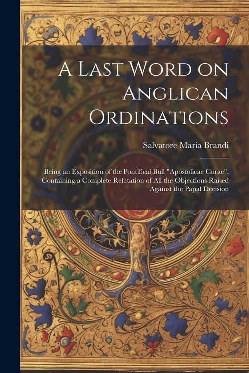 Produktbild: A Last Word on Anglican Ordinations: Being an Exposition of the Pontifical Bull "Apostolicae Curae", Containing a Complete Refutation of all the Objec
