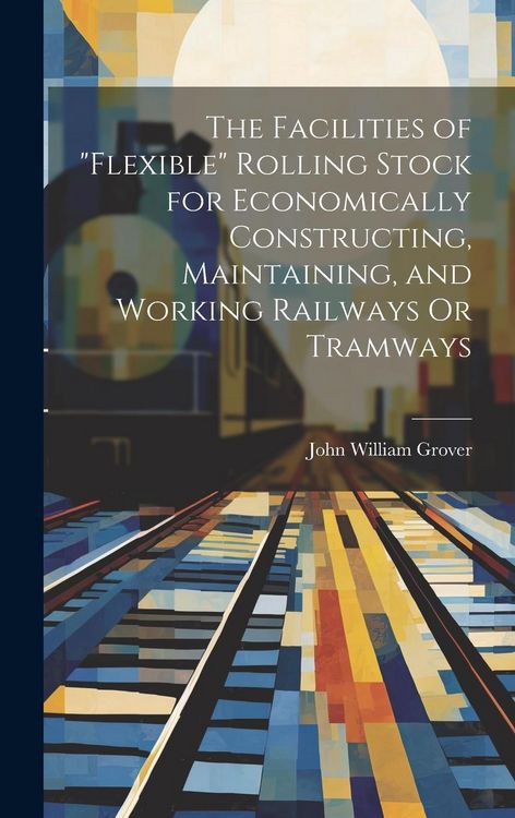 Produktbild: The Facilities of "Flexible" Rolling Stock for Economically Constructing, Maintaining, and Working Railways Or Tramways