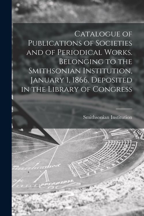 Produktbild: Catalogue of Publications of Societies and of Periodical Works. Belonging to the Smithsonian Institution, January 1, 1866. Deposited in the Library of