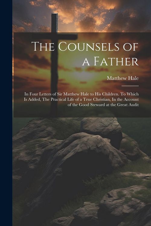 Produktbild: The Counsels of a Father: In Four Letters of Sir Matthew Hale to his Children. To Which is Added, The Practical Life of a True Christian, In the