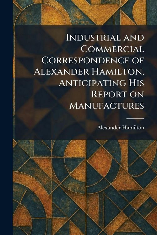 Produktbild: Industrial and Commercial Correspondence of Alexander Hamilton, Anticipating His Report on Manufactures