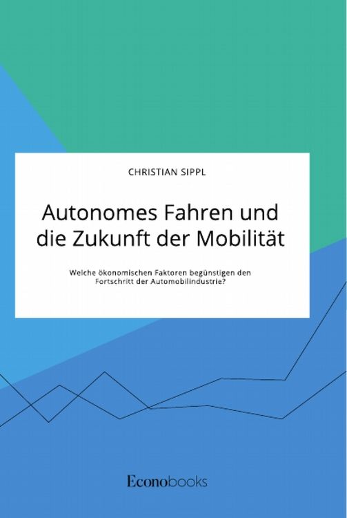 Produktbild: Autonomes Fahren und die Zukunft der Mobilit&auml;t. Welche &ouml;konomischen Faktoren beg&uuml;nstigen den Fortschritt der Automobilindustrie?