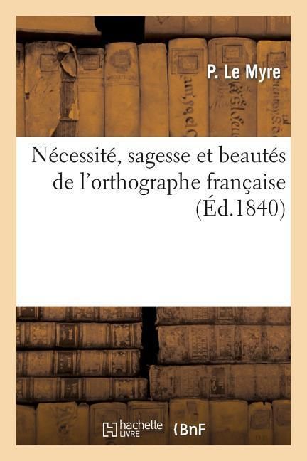 Produktbild: N&eacute;cessit&eacute;, Sagesse Et Beaut&eacute;s de l'Orthographe Fran&ccedil;aise, Ou Justification de Ses Pr&eacute;tendues: Bizarreries Par La Preuve de Son Admirable Classificatio