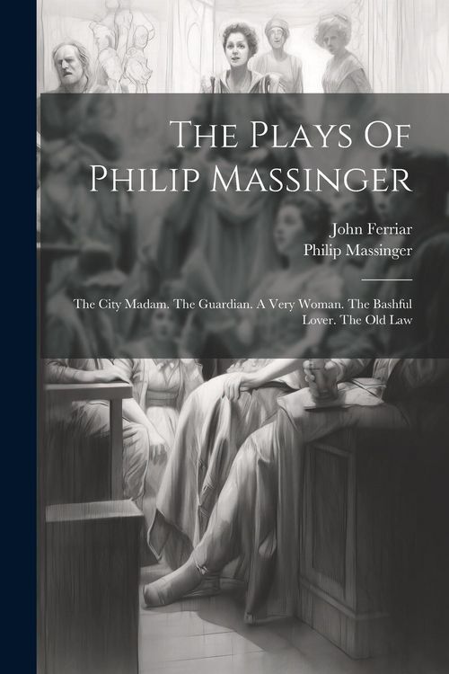 Produktbild: The Plays Of Philip Massinger: The City Madam. The Guardian. A Very Woman. The Bashful Lover. The Old Law