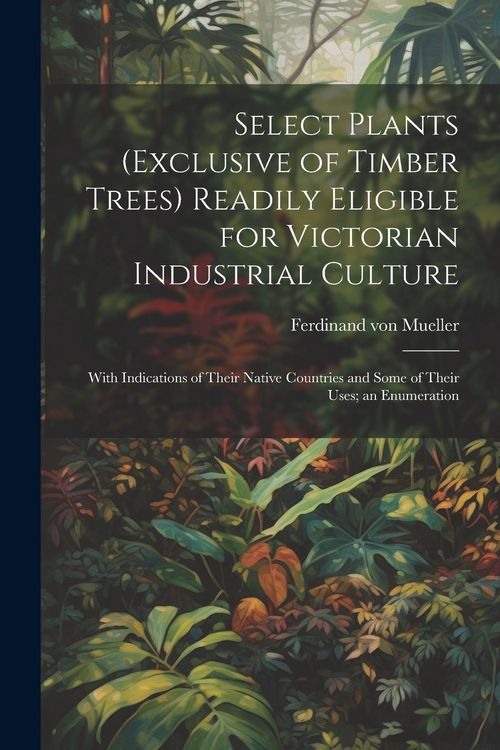 Produktbild: Select Plants (exclusive of Timber Trees) Readily Eligible for Victorian Industrial Culture: With Indications of Their Native Countries and Some of Th