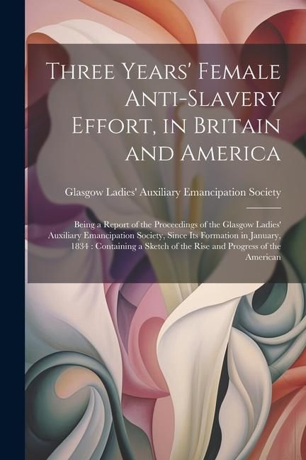Produktbild: Three Years' Female Anti-slavery Effort, in Britain and America: Being a Report of the Proceedings of the Glasgow Ladies' Auxiliary Emancipation Socie