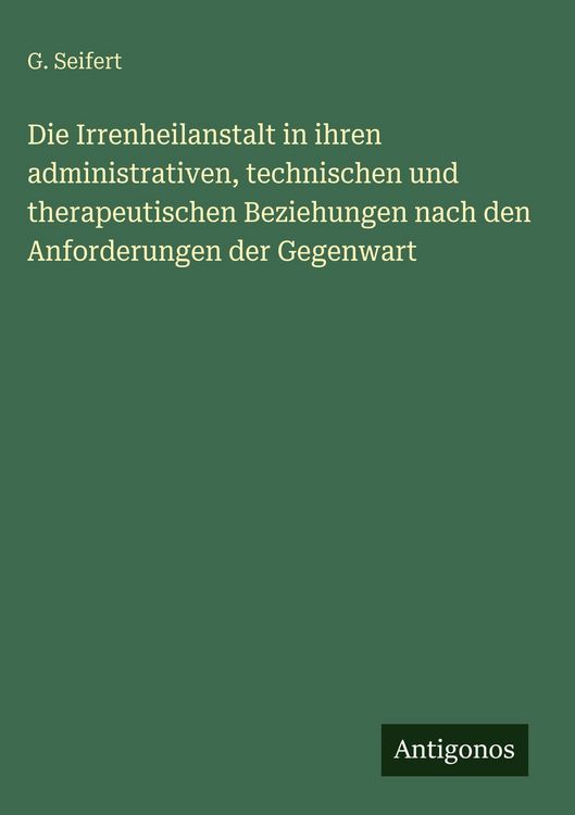 Produktbild: Die Irrenheilanstalt in ihren administrativen, technischen und therapeutischen Beziehungen nach den Anforderungen der Gegenwart