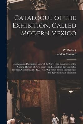 Produktbild: Catalogue of the Exhibition, Called Modern Mexico: Containing a Panoramic View of the City, With Specimens of the Natural History of New Spain, and Mo