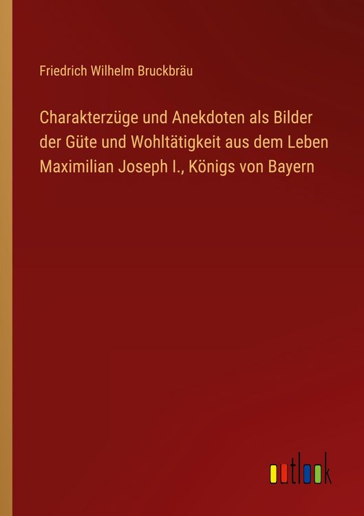 Produktbild: Charakterz&uuml;ge und Anekdoten als Bilder der G&uuml;te und Wohlt&auml;tigkeit aus dem Leben Maximilian Joseph I., K&ouml;nigs von Bayern