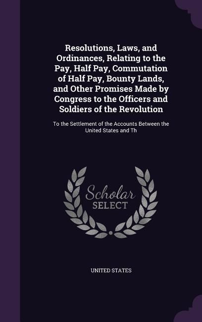 Produktbild: Resolutions, Laws, and Ordinances, Relating to the Pay, Half Pay, Commutation of Half Pay, Bounty Lands, and Other Promises Made by Congress to the Of