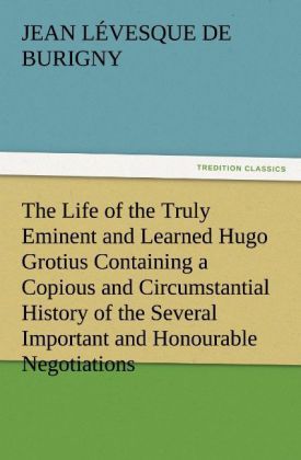 Produktbild: The Life of the Truly Eminent and Learned Hugo Grotius Containing a Copious and Circumstantial History of the Several Important and Honourable Negotiations in Which He Was Employed, together with a Critical Account of His Works
