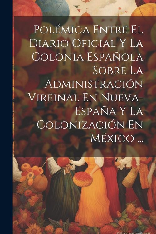 Produktbild: Pol&eacute;mica Entre El Diario Oficial Y La Colonia Espa&ntilde;ola Sobre La Administraci&oacute;n Vireinal En Nueva-Espa&ntilde;a Y La Colonizaci&oacute;n En M&eacute;xico ...