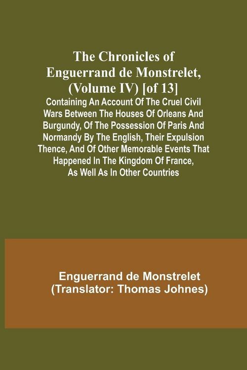 Produktbild: The Chronicles of Enguerrand de Monstrelet, (Volume IV) [of 13]; Containing an account of the cruel civil wars between the houses of Orleans and Burgundy, of the possession of Paris and Normandy by the English, their expulsion thence, and of other memorab
