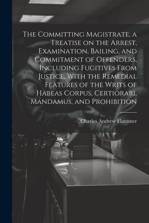 Produktbild: The Committing Magistrate, a Treatise on the Arrest, Examination, Bailing, and Commitment of Offenders, Including Fugitives From Justice, With the Rem