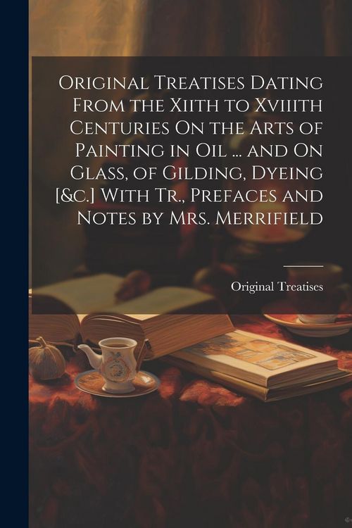 Produktbild: Original Treatises Dating From the Xiith to Xviiith Centuries On the Arts of Painting in Oil ... and On Glass, of Gilding, Dyeing [&c.] With Tr., Pref