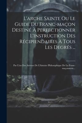Produktbild: L'arche Sainte Ou Le Guide Du Franc-ma&ccedil;on Destin&eacute; &Agrave; Perfectionner L'instruction Des R&eacute;cipiendaires &Agrave; Tous Les Degr&eacute;s ...: Par L'un Des Auteurs De L'hi