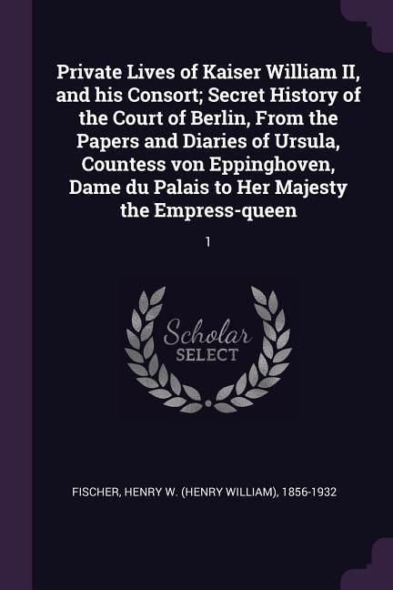 Produktbild: Private Lives of Kaiser William II, and his Consort; Secret History of the Court of Berlin, From the Papers and Diaries of Ursula, Countess von Eppinghoven, Dame du Palais to Her Majesty the Empress-queen
