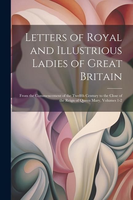 Produktbild: Letters of Royal and Illustrious Ladies of Great Britain: From the Commencement of the Twelfth Century to the Close of the Reign of Queen Mary, Volume