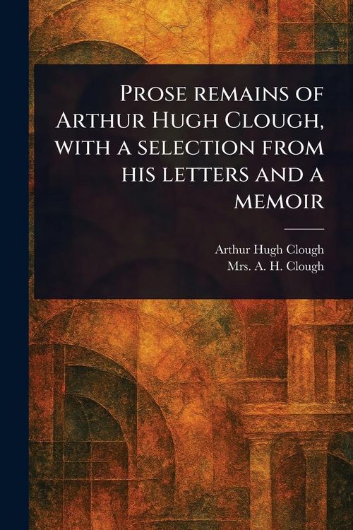 Produktbild: Prose Remains of Arthur Hugh Clough, With a Selection From His Letters and a Memoir