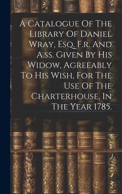 Produktbild: A Catalogue Of The Library Of Daniel Wray, Esq. F.r. And A.ss. Given By His Widow, Agreeably To His Wish, For The Use Of The Charterhouse, In The Year