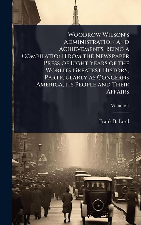 Produktbild: Woodrow Wilson's Administration and Achievements, Being a Compilation From the Newspaper Press of Eight Years of the World's Greatest History, Particularly as Concerns America, its People and Their Affairs