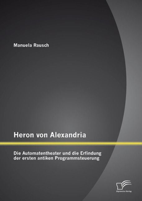 Produktbild: Heron von Alexandria: Die Automatentheater und die Erfindung der ersten antiken Programmsteuerung