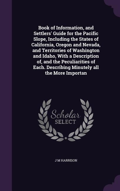 Produktbild: Book of Information, and Settlers' Guide for the Pacific Slope, Including the States of California, Oregon and Nevada, and Territories of Washington and Idaho, With a Description of, and the Peculiarities of Each. Describing Minutely all the More Importan