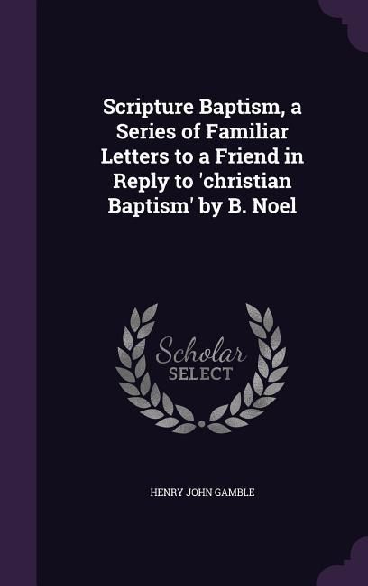 Produktbild: Scripture Baptism, a Series of Familiar Letters to a Friend in Reply to 'christian Baptism' by B. Noel