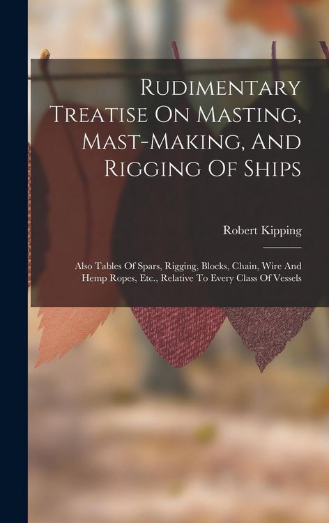 Produktbild: Rudimentary Treatise On Masting, Mast-making, And Rigging Of Ships: Also Tables Of Spars, Rigging, Blocks, Chain, Wire And Hemp Ropes, Etc., Relative