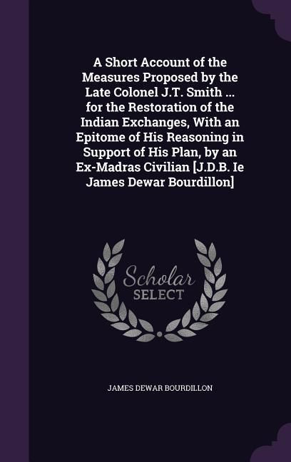Produktbild: A Short Account of the Measures Proposed by the Late Colonel J.T. Smith ... for the Restoration of the Indian Exchanges, With an Epitome of His Reason