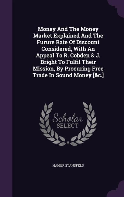 Produktbild: Money And The Money Market Explained And The Furure Rate Of Discount Considered, With An Appeal To R. Cobden & J. Bright To Fulfil Their Mission, By P
