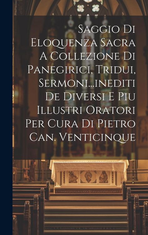 Produktbild: Saggio Di Eloquenza Sacra A Collezione Di Panegirici, Tridui, Sermoni...inediti De Diversi E Piu Illustri Oratori Per Cura Di Pietro Can. Venticinque