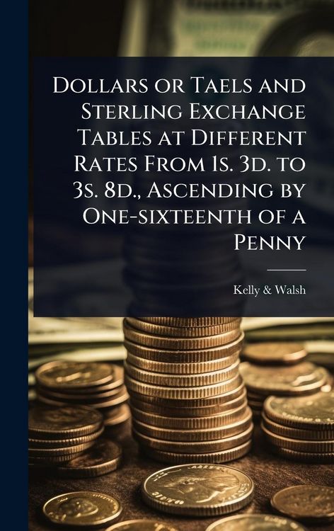 Produktbild: Dollars or Taels and Sterling Exchange Tables at Different Rates From 1s. 3d. to 3s. 8d., Ascending by One-sixteenth of a Penny