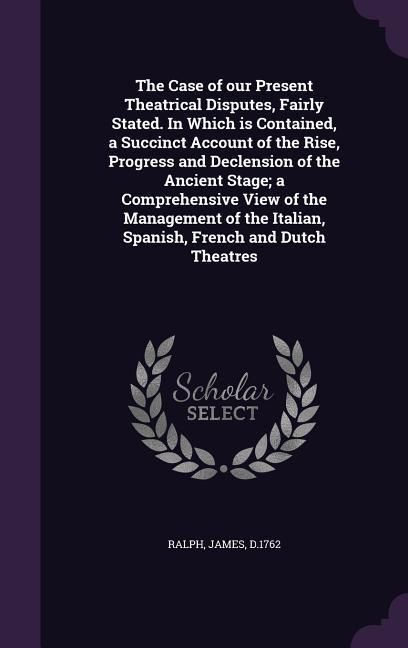 Produktbild: The Case of our Present Theatrical Disputes, Fairly Stated. In Which is Contained, a Succinct Account of the Rise, Progress and Declension of the Anci