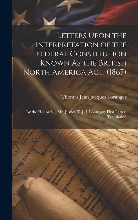 Produktbild: Letters Upon the Interpretation of the Federal Constitution Known As the British North America Act, (1867): By the Honorable Mr. Justice T. J. J. Lora