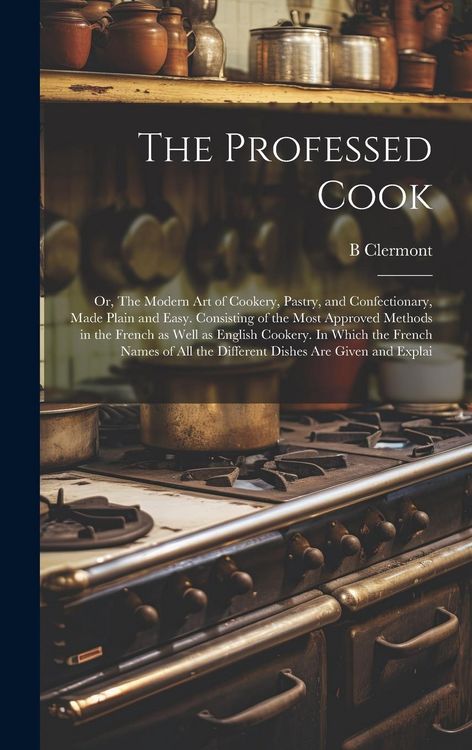 Produktbild: The Professed Cook; or, The Modern art of Cookery, Pastry, and Confectionary, Made Plain and Easy. Consisting of the Most Approved Methods in the Fren
