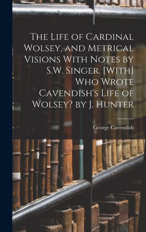 Produktbild: The Life of Cardinal Wolsey, and Metrical Visions With Notes by S.W. Singer. [With] Who Wrote Cavendish's Life of Wolsey? by J. Hunter
