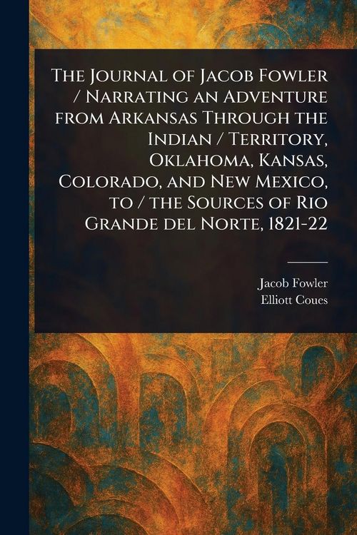 Produktbild: The Journal of Jacob Fowler / Narrating an Adventure From Arkansas Through the Indian / Territory, Oklahoma, Kansas, Colorado, and New Mexico, to / the Sources of Rio Grande Del Norte, 1821-22
