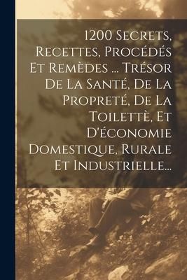Produktbild: 1200 Secrets, Recettes, Proc&eacute;d&eacute;s Et Rem&egrave;des ... Tr&eacute;sor De La Sant&eacute;, De La Propret&eacute;, De La Toilett&egrave;, Et D'&eacute;conomie Domestique, Rurale Et Industrielle