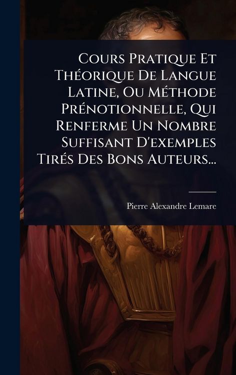 Produktbild: Cours Pratique Et Th&Atilde;(c)orique De Langue Latine, Ou M&Atilde;(c)thode Pr&Atilde;(c)notionnelle, Qui Renferme Un Nombre Suffisant D'exemples Tir&Atilde;(c)s Des Bons Auteurs...