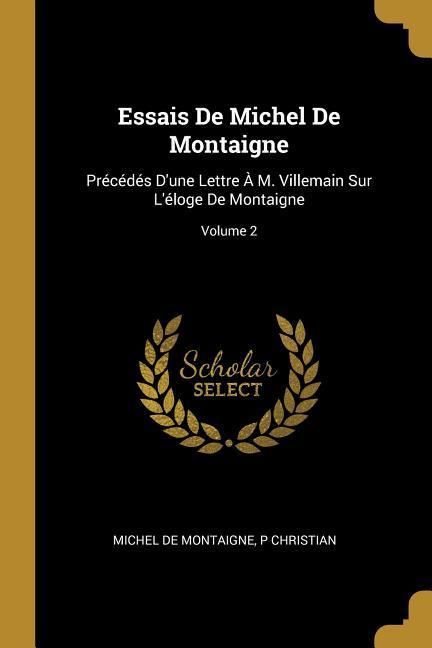 Produktbild: Essais De Michel De Montaigne: Pr&eacute;c&eacute;d&eacute;s D'une Lettre &Agrave; M. Villemain Sur L'&eacute;loge De Montaigne; Volume 2