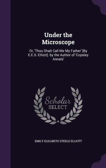 Produktbild: Under the Microscope: Or, 'Thou Shalt Call Me My Father' [By E.E.S. Elliott]. by the Author of 'Copsley Annals'