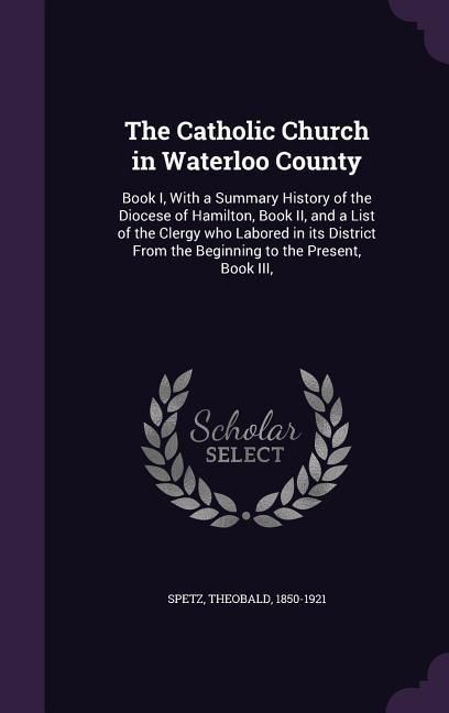 Produktbild: The Catholic Church in Waterloo County: Book I, With a Summary History of the Diocese of Hamilton, Book II, and a List of the Clergy who Labored in it