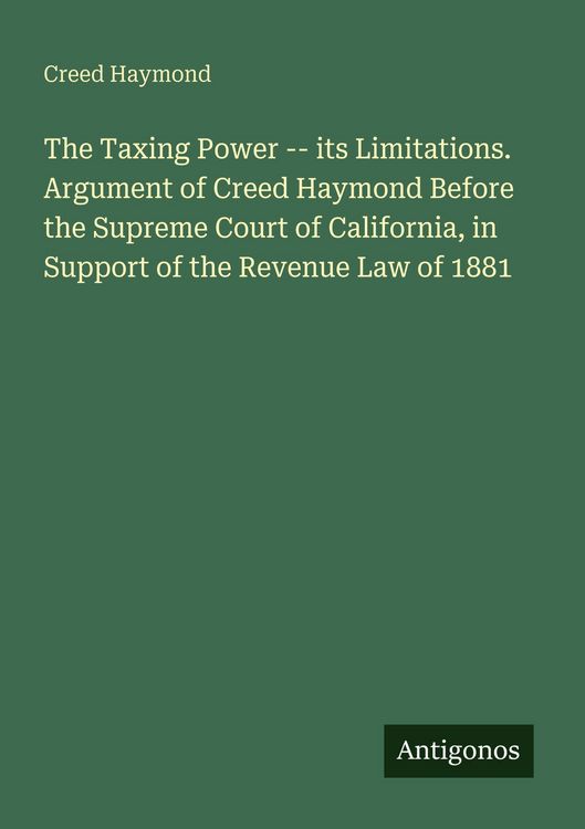 Produktbild: The Taxing Power -- its Limitations. Argument of Creed Haymond Before the Supreme Court of California, in Support of the Revenue Law of 1881