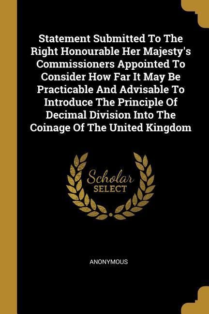 Produktbild: Statement Submitted To The Right Honourable Her Majesty's Commissioners Appointed To Consider How Far It May Be Practicable And Advisable To Introduce The Principle Of Decimal Division Into The Coinage Of The United Kingdom