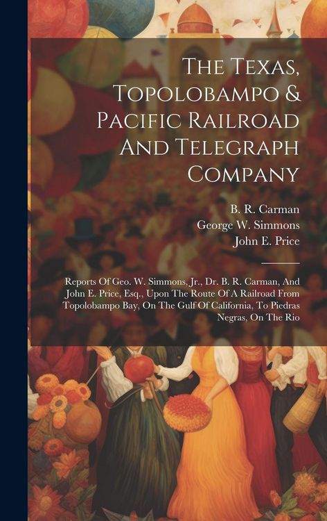 Produktbild: The Texas, Topolobampo & Pacific Railroad And Telegraph Company: Reports Of Geo. W. Simmons, Jr., Dr. B. R. Carman, And John E. Price, Esq., Upon The