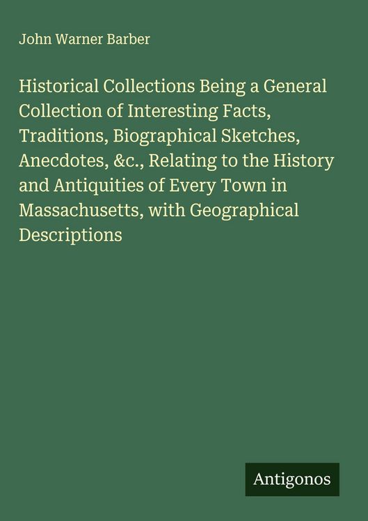 Produktbild: Historical Collections Being a General Collection of Interesting Facts, Traditions, Biographical Sketches, Anecdotes, &c., Relating to the History and Antiquities of Every Town in Massachusetts, with Geographical Descriptions
